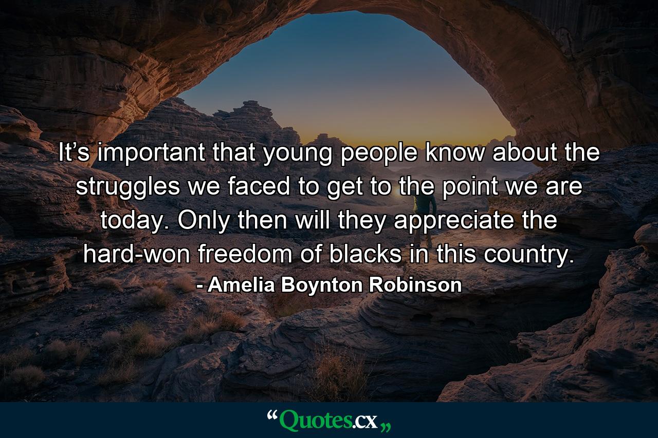 It’s important that young people know about the struggles we faced to get to the point we are today. Only then will they appreciate the hard-won freedom of blacks in this country. - Quote by Amelia Boynton Robinson