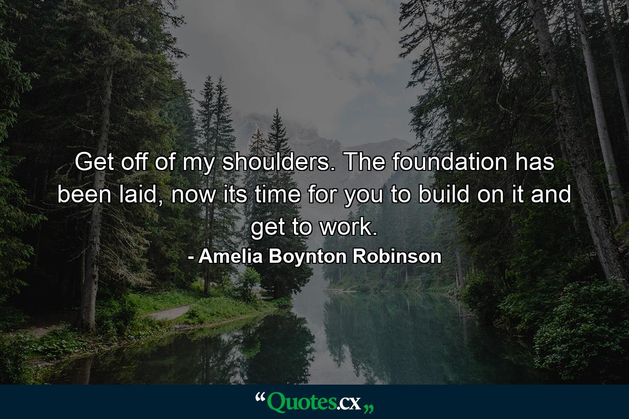 Get off of my shoulders. The foundation has been laid, now its time for you to build on it and get to work. - Quote by Amelia Boynton Robinson