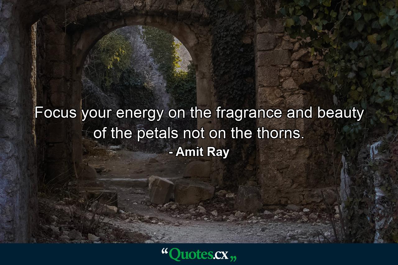 Focus your energy on the fragrance and beauty of the petals not on the thorns. - Quote by Amit Ray