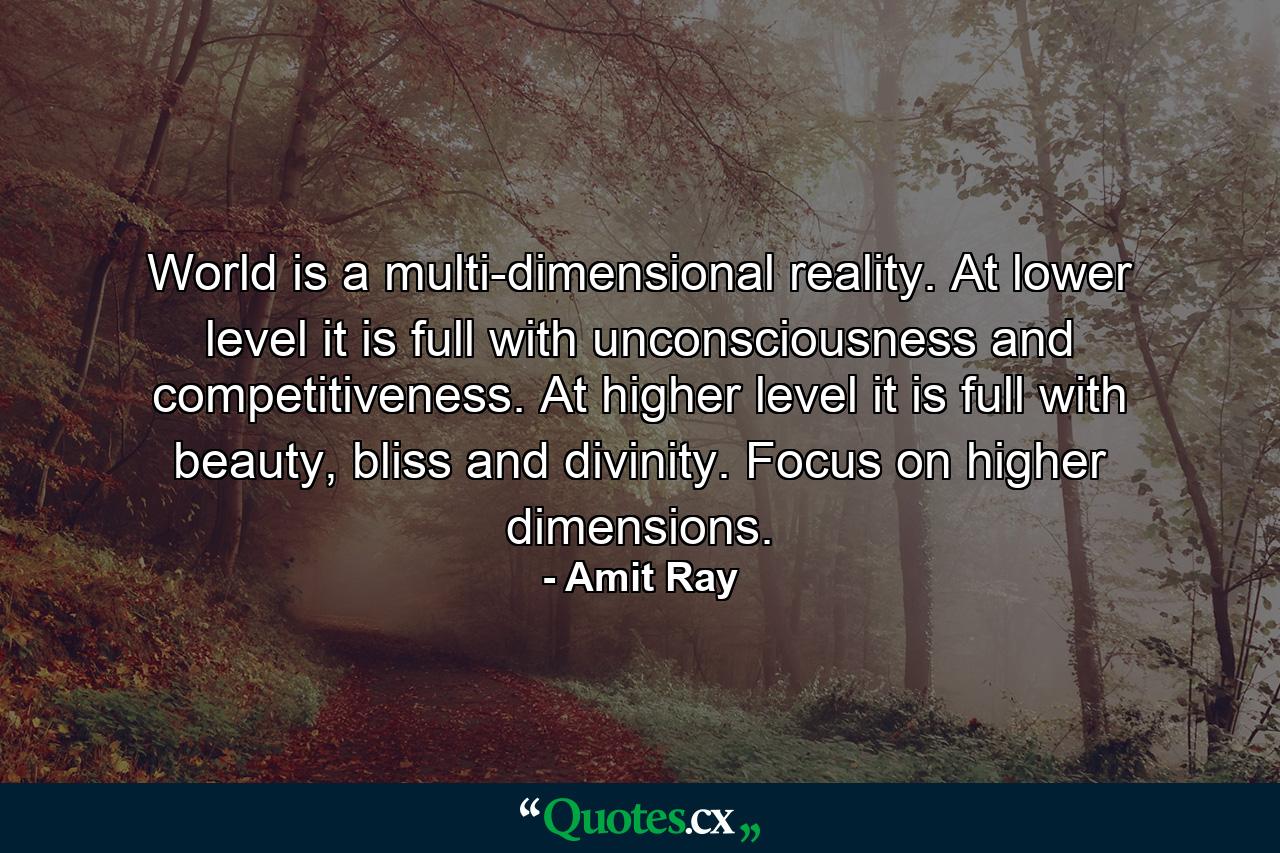 World is a multi-dimensional reality. At lower level it is full with unconsciousness and competitiveness. At higher level it is full with beauty, bliss and divinity. Focus on higher dimensions. - Quote by Amit Ray