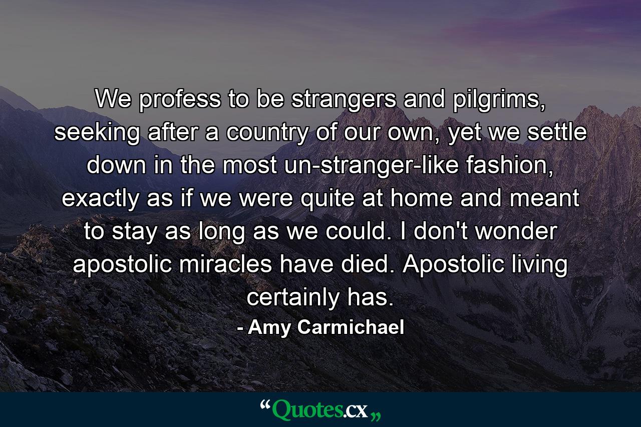 We profess to be strangers and pilgrims, seeking after a country of our own, yet we settle down in the most un-stranger-like fashion, exactly as if we were quite at home and meant to stay as long as we could. I don't wonder apostolic miracles have died. Apostolic living certainly has. - Quote by Amy Carmichael