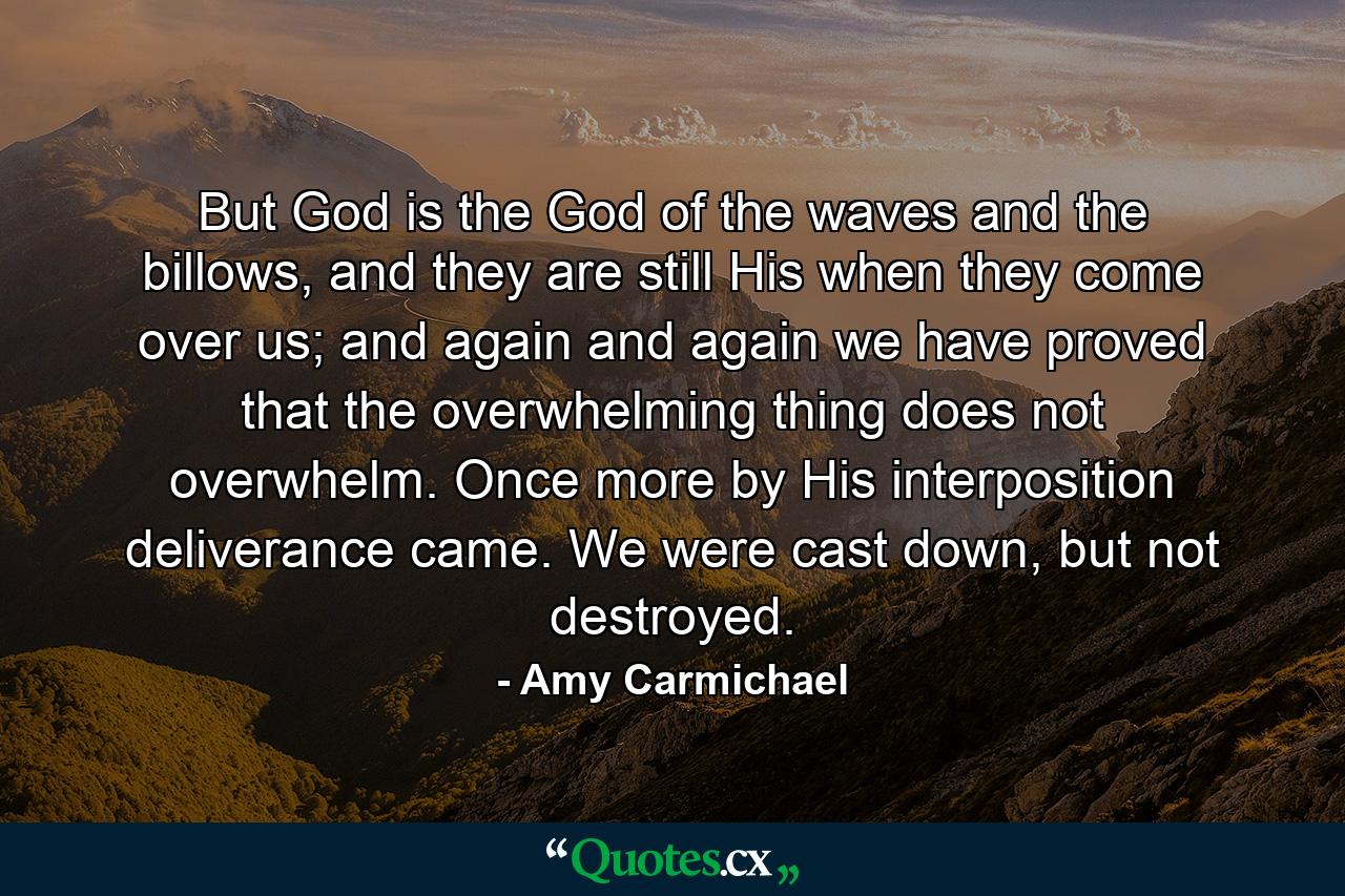 But God is the God of the waves and the billows, and they are still His when they come over us; and again and again we have proved that the overwhelming thing does not overwhelm. Once more by His interposition deliverance came. We were cast down, but not destroyed. - Quote by Amy Carmichael