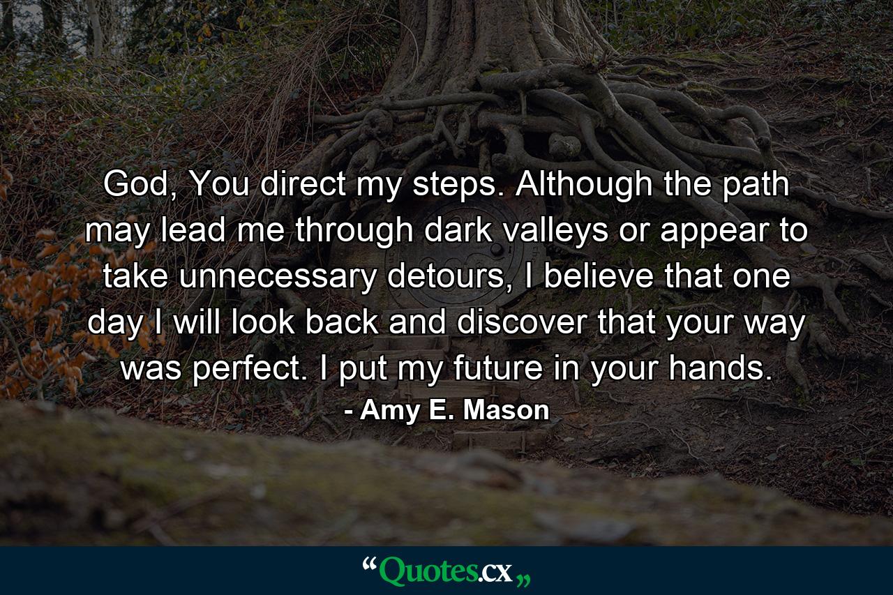 God, You direct my steps. Although the path may lead me through dark valleys or appear to take unnecessary detours, I believe that one day I will look back and discover that your way was perfect. I put my future in your hands. - Quote by Amy E. Mason