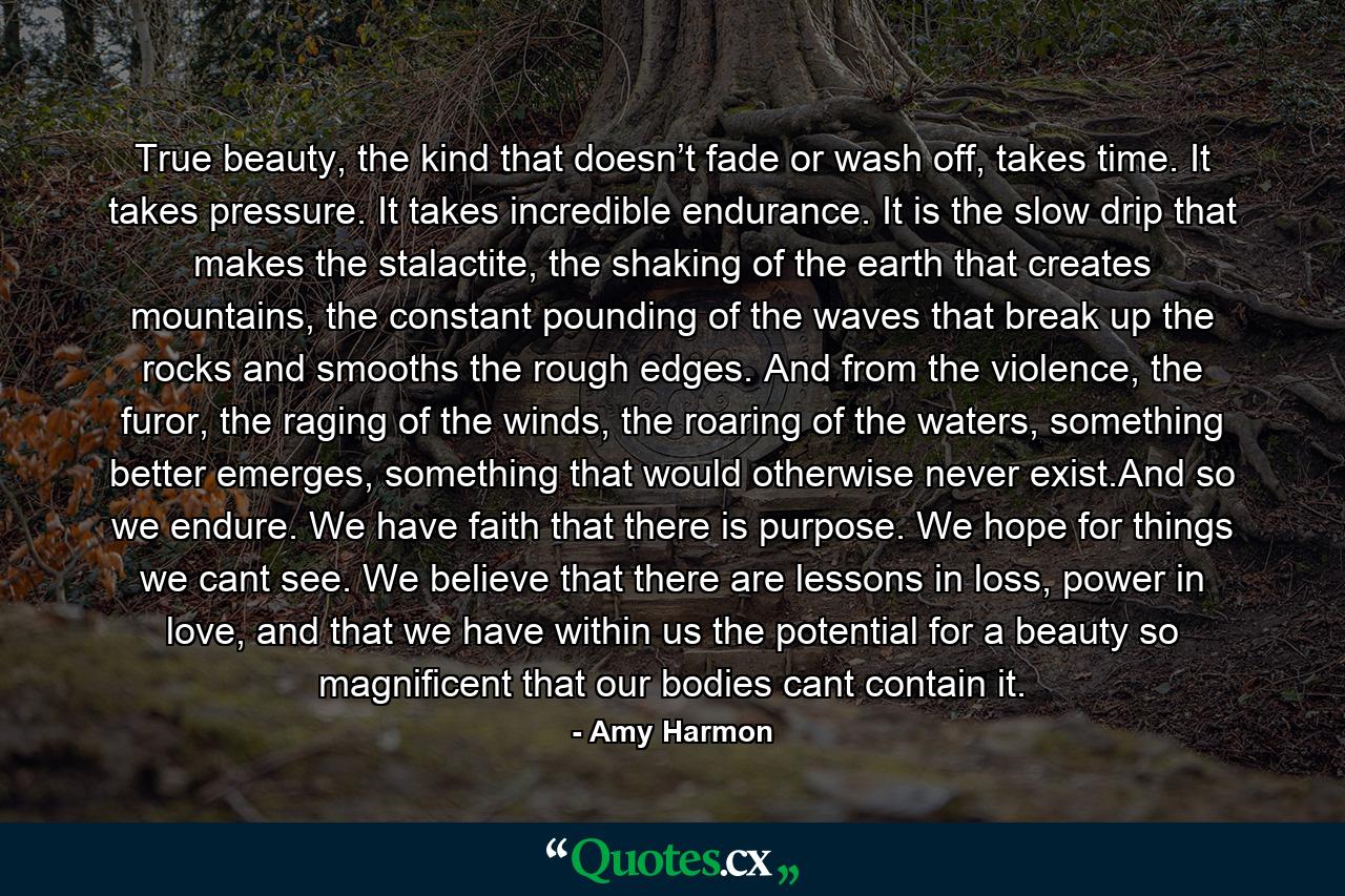 True beauty, the kind that doesn’t fade or wash off, takes time. It takes pressure. It takes incredible endurance. It is the slow drip that makes the stalactite, the shaking of the earth that creates mountains, the constant pounding of the waves that break up the rocks and smooths the rough edges. And from the violence, the furor, the raging of the winds, the roaring of the waters, something better emerges, something that would otherwise never exist.And so we endure. We have faith that there is purpose. We hope for things we cant see. We believe that there are lessons in loss, power in love, and that we have within us the potential for a beauty so magnificent that our bodies cant contain it. - Quote by Amy Harmon