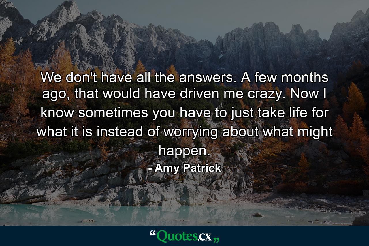 We don't have all the answers. A few months ago, that would have driven me crazy. Now I know sometimes you have to just take life for what it is instead of worrying about what might happen. - Quote by Amy Patrick