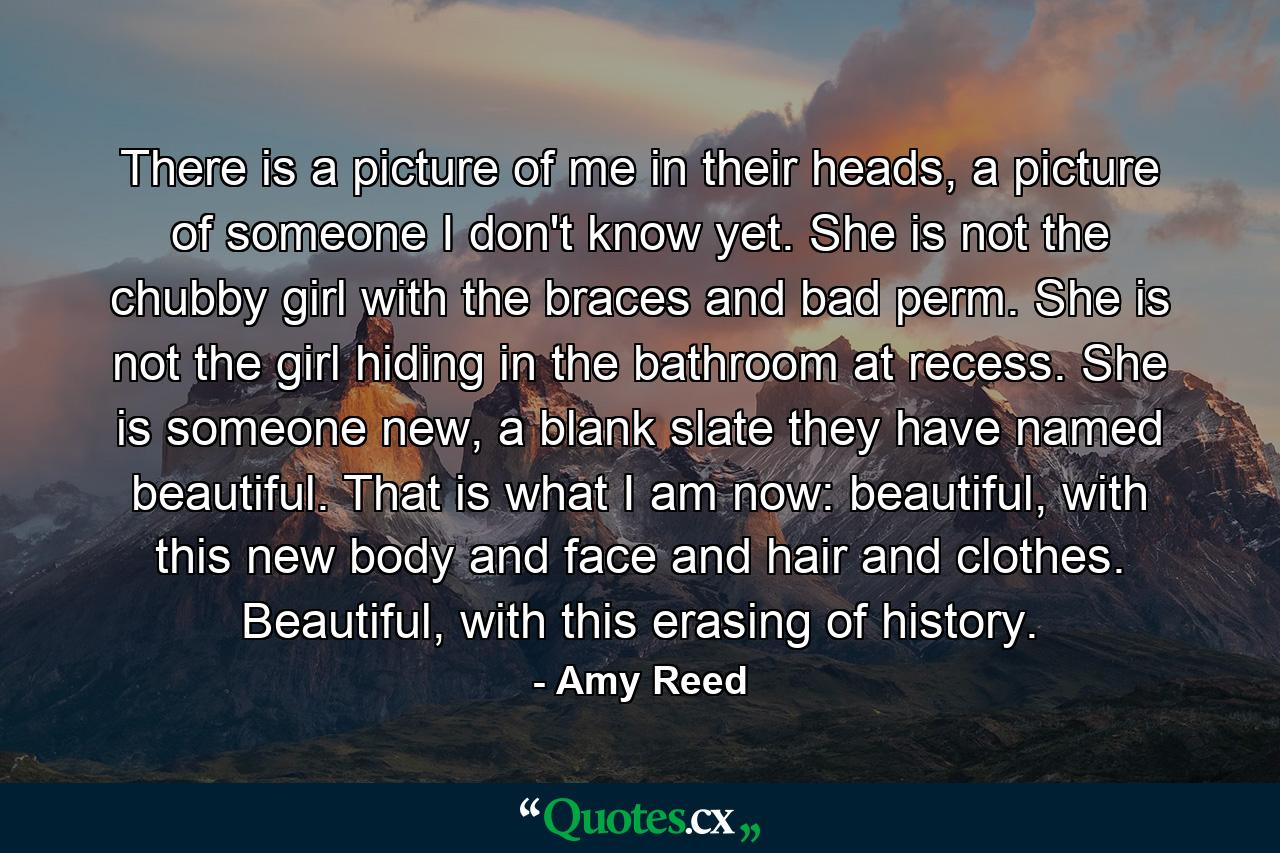 There is a picture of me in their heads, a picture of someone I don't know yet. She is not the chubby girl with the braces and bad perm. She is not the girl hiding in the bathroom at recess. She is someone new, a blank slate they have named beautiful. That is what I am now: beautiful, with this new body and face and hair and clothes. Beautiful, with this erasing of history. - Quote by Amy Reed