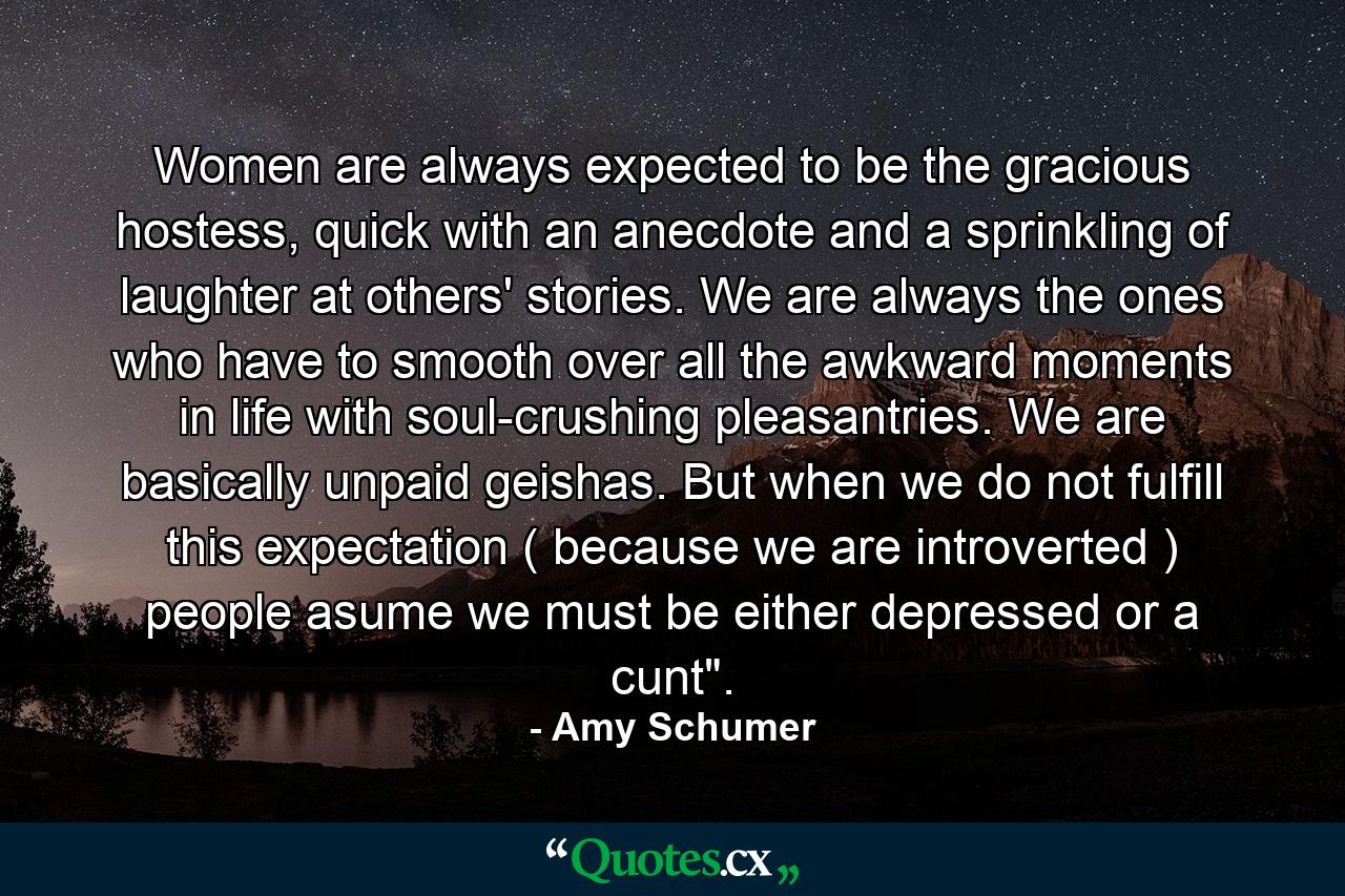 Women are always expected to be the gracious hostess, quick with an anecdote and a sprinkling of laughter at others' stories. We are always the ones who have to smooth over all the awkward moments in life with soul-crushing pleasantries. We are basically unpaid geishas. But when we do not fulfill this expectation ( because we are introverted ) people asume we must be either depressed or a cunt