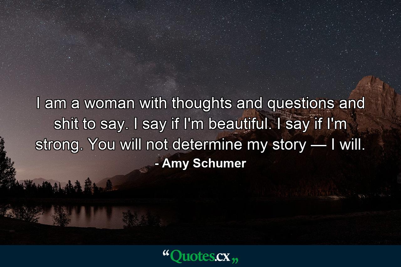 I am a woman with thoughts and questions and shit to say. I say if I'm beautiful. I say if I'm strong. You will not determine my story — I will. - Quote by Amy Schumer