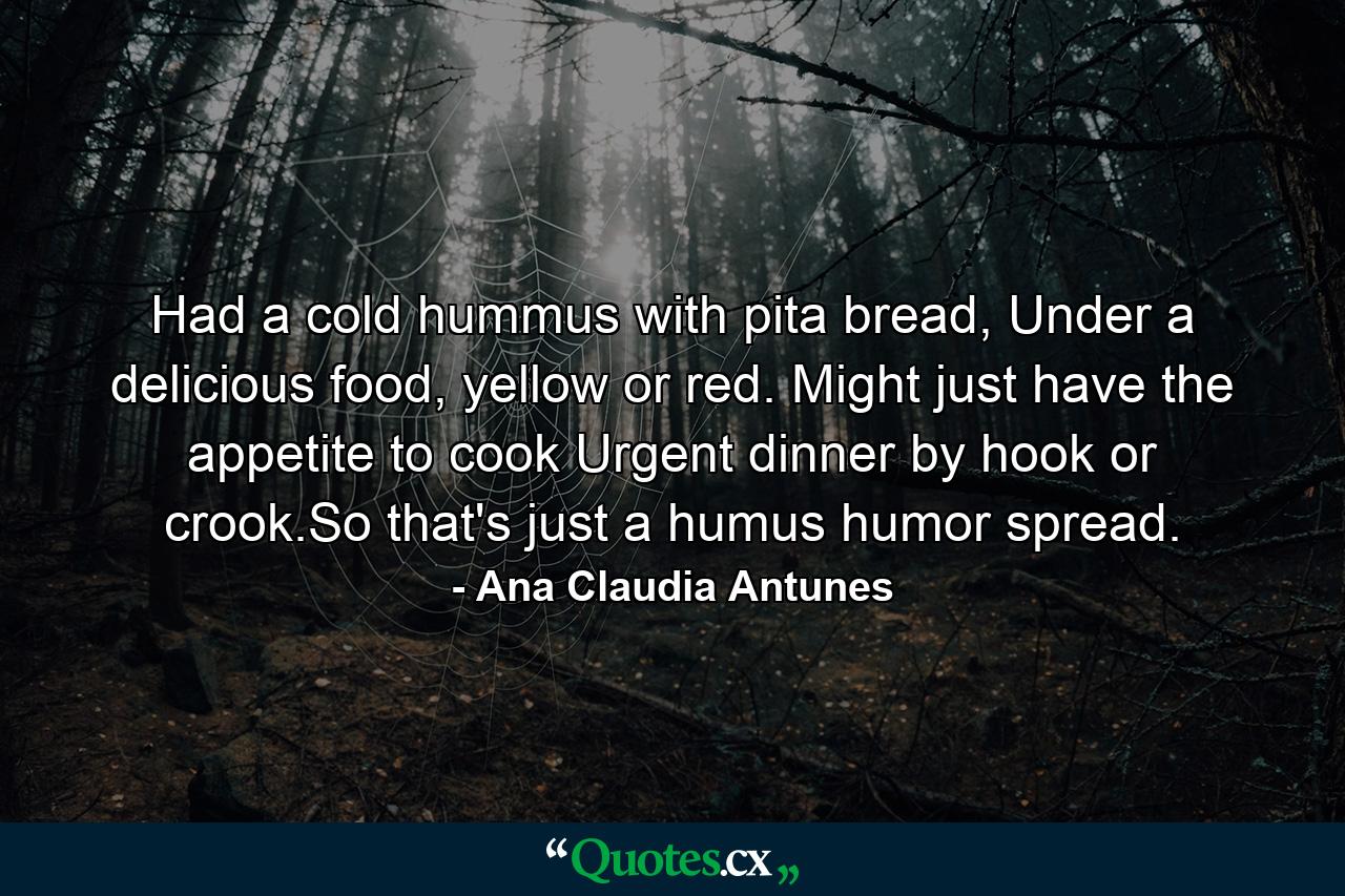 Had a cold hummus with pita bread, Under a delicious food, yellow or red. Might just have the appetite to cook Urgent dinner by hook or crook.So that's just a humus humor spread. - Quote by Ana Claudia Antunes