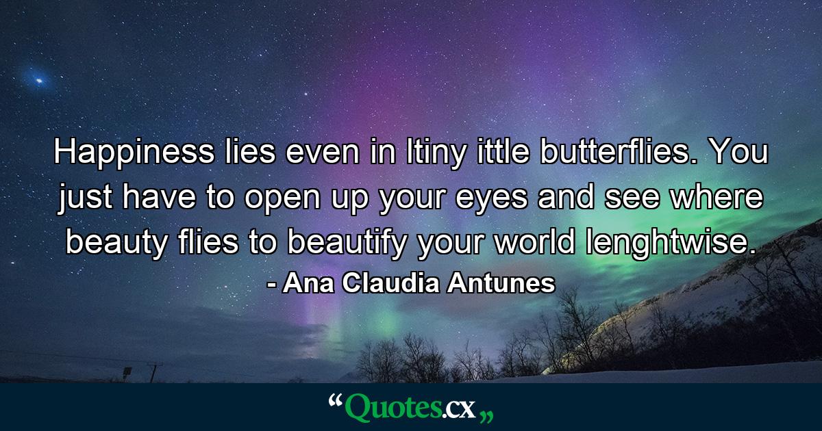 Happiness lies even in ltiny ittle butterflies. You just have to open up your eyes and see where beauty flies to beautify your world lenghtwise. - Quote by Ana Claudia Antunes