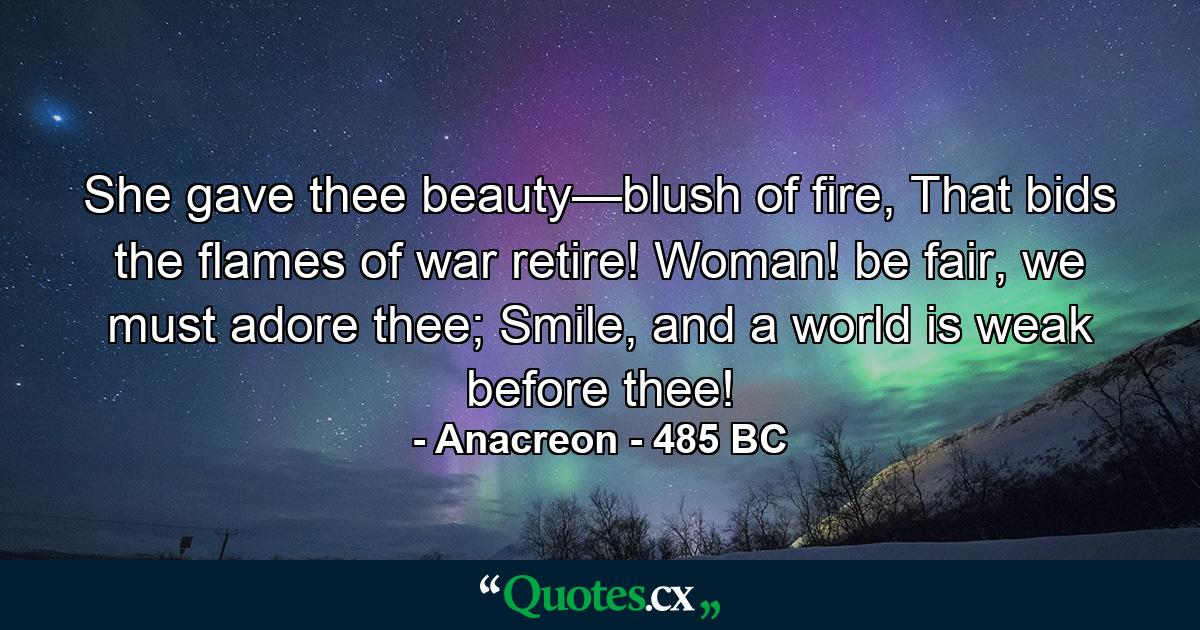 She gave thee beauty—blush of fire, That bids the flames of war retire! Woman! be fair, we must adore thee; Smile, and a world is weak before thee! - Quote by Anacreon - 485 BC