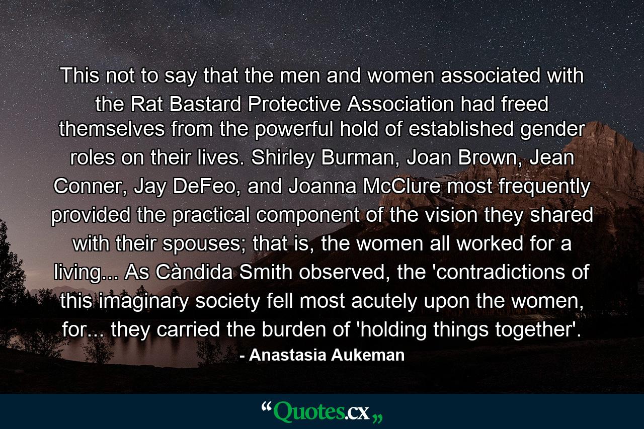 This not to say that the men and women associated with the Rat Bastard Protective Association had freed themselves from the powerful hold of established gender roles on their lives. Shirley Burman, Joan Brown, Jean Conner, Jay DeFeo, and Joanna McClure most frequently provided the practical component of the vision they shared with their spouses; that is, the women all worked for a living... As Càndida Smith observed, the 'contradictions of this imaginary society fell most acutely upon the women, for... they carried the burden of 'holding things together'. - Quote by Anastasia Aukeman