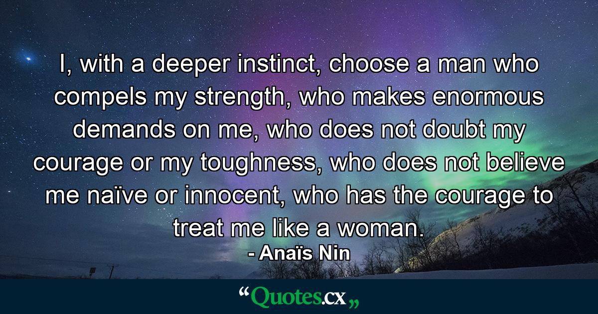 I, with a deeper instinct, choose a man who compels my strength, who makes enormous demands on me, who does not doubt my courage or my toughness, who does not believe me naïve or innocent, who has the courage to treat me like a woman. - Quote by Anaïs Nin