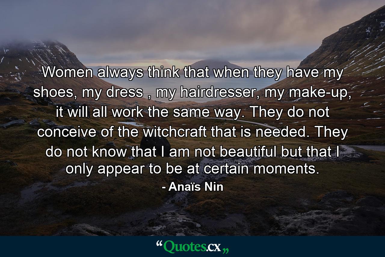 Women always think that when they have my shoes, my dress , my hairdresser, my make-up, it will all work the same way. They do not conceive of the witchcraft that is needed. They do not know that I am not beautiful but that I only appear to be at certain moments. - Quote by Anaïs Nin