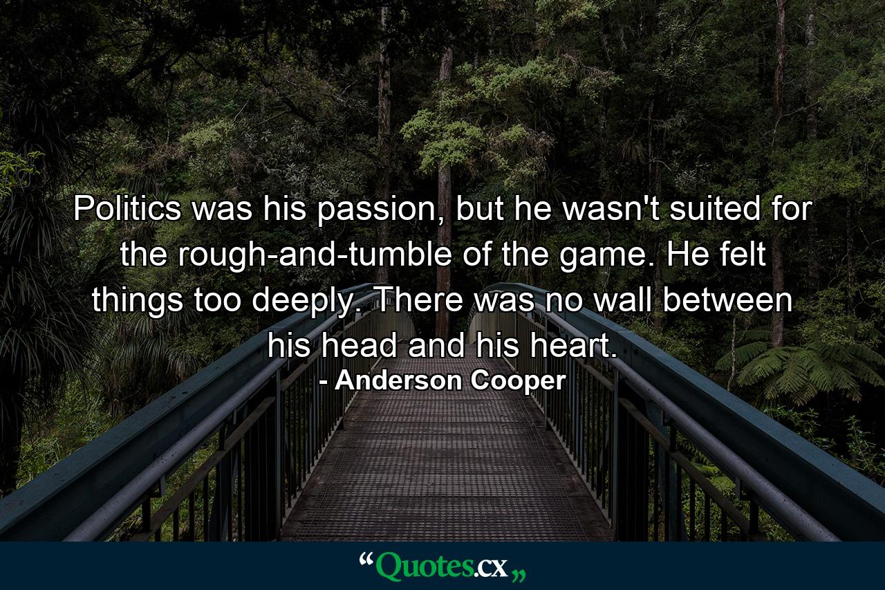 Politics was his passion, but he wasn't suited for the rough-and-tumble of the game. He felt things too deeply. There was no wall between his head and his heart. - Quote by Anderson Cooper