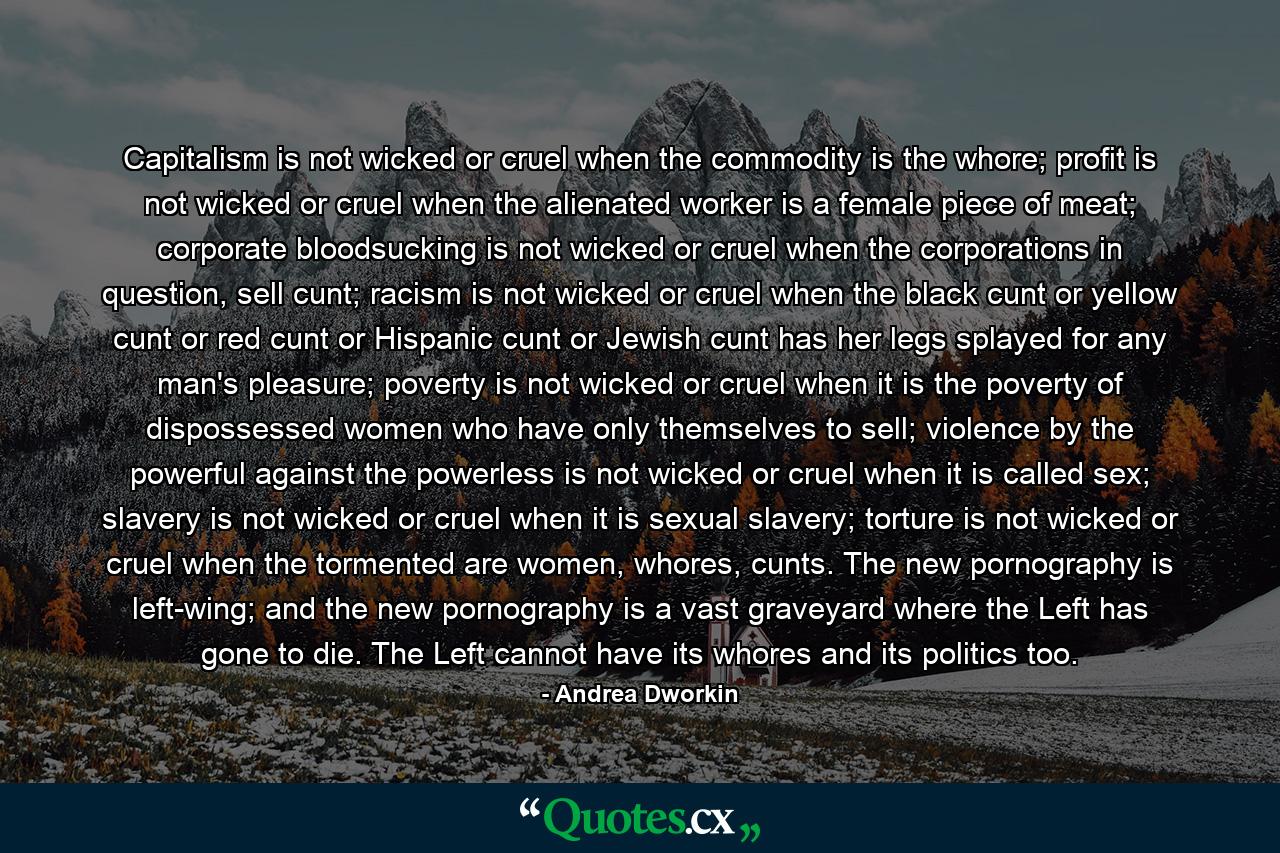 Capitalism is not wicked or cruel when the commodity is the whore; profit is not wicked or cruel when the alienated worker is a female piece of meat; corporate bloodsucking is not wicked or cruel when the corporations in question, sell cunt; racism is not wicked or cruel when the black cunt or yellow cunt or red cunt or Hispanic cunt or Jewish cunt has her legs splayed for any man's pleasure; poverty is not wicked or cruel when it is the poverty of dispossessed women who have only themselves to sell; violence by the powerful against the powerless is not wicked or cruel when it is called sex; slavery is not wicked or cruel when it is sexual slavery; torture is not wicked or cruel when the tormented are women, whores, cunts. The new pornography is left-wing; and the new pornography is a vast graveyard where the Left has gone to die. The Left cannot have its whores and its politics too. - Quote by Andrea Dworkin