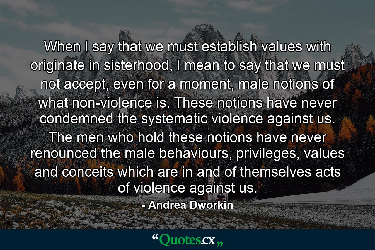 When I say that we must establish values with originate in sisterhood, I mean to say that we must not accept, even for a moment, male notions of what non-violence is. These notions have never condemned the systematic violence against us. The men who hold these notions have never renounced the male behaviours, privileges, values and conceits which are in and of themselves acts of violence against us. - Quote by Andrea Dworkin