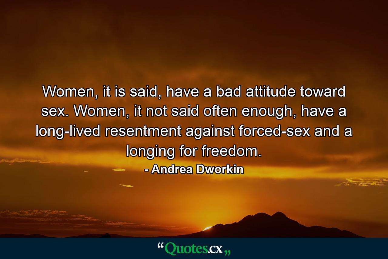 Women, it is said, have a bad attitude toward sex. Women, it not said often enough, have a long-lived resentment against forced-sex and a longing for freedom. - Quote by Andrea Dworkin