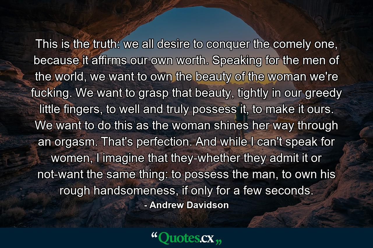 This is the truth: we all desire to conquer the comely one, because it affirms our own worth. Speaking for the men of the world, we want to own the beauty of the woman we're fucking. We want to grasp that beauty, tightly in our greedy little fingers, to well and truly possess it, to make it ours. We want to do this as the woman shines her way through an orgasm. That's perfection. And while I can't speak for women, I imagine that they-whether they admit it or not-want the same thing: to possess the man, to own his rough handsomeness, if only for a few seconds. - Quote by Andrew Davidson