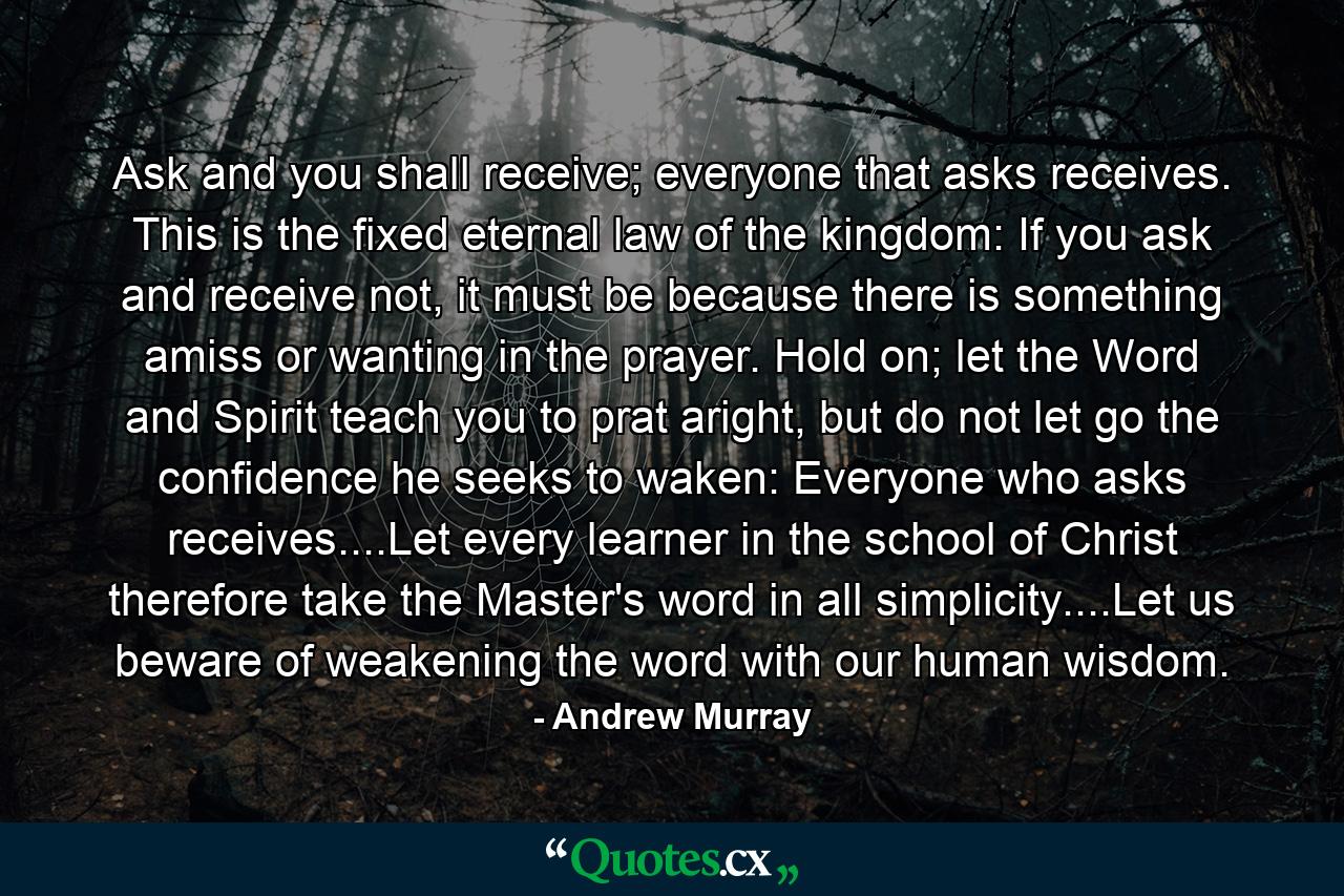 Ask and you shall receive; everyone that asks receives.  This is the fixed eternal law of the kingdom:  If you ask and receive not, it must be because there is something amiss or wanting in the prayer. Hold on; let the Word and Spirit teach you to prat aright, but do not let go the confidence he seeks to waken:  Everyone who asks receives....Let every learner in the school of Christ therefore take the Master's word in all simplicity....Let us beware of weakening the word with our human wisdom. - Quote by Andrew Murray