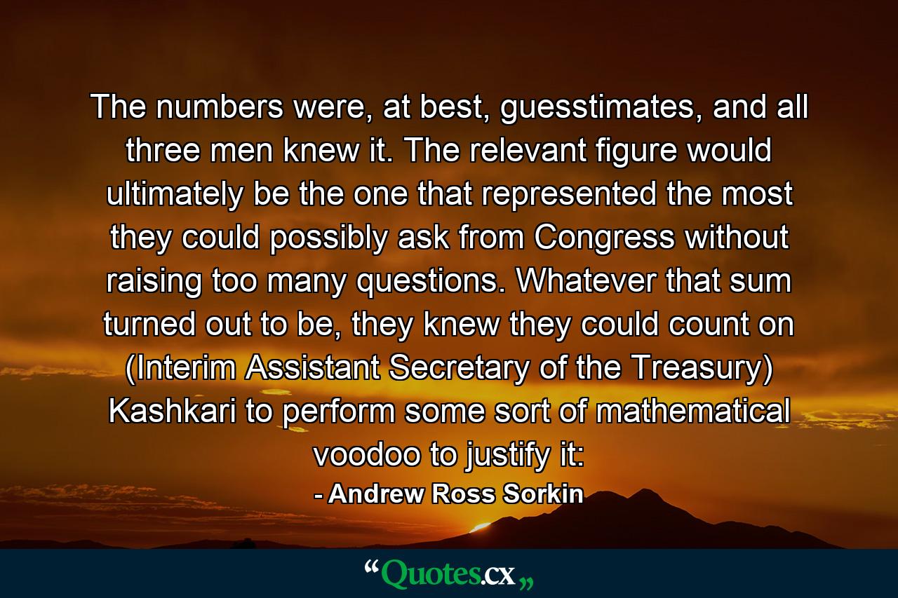 The numbers were, at best, guesstimates, and all three men knew it. The relevant figure would ultimately be the one that represented the most they could possibly ask from Congress without raising too many questions. Whatever that sum turned out to be, they knew they could count on (Interim Assistant Secretary of the Treasury) Kashkari to perform some sort of mathematical voodoo to justify it: - Quote by Andrew Ross Sorkin