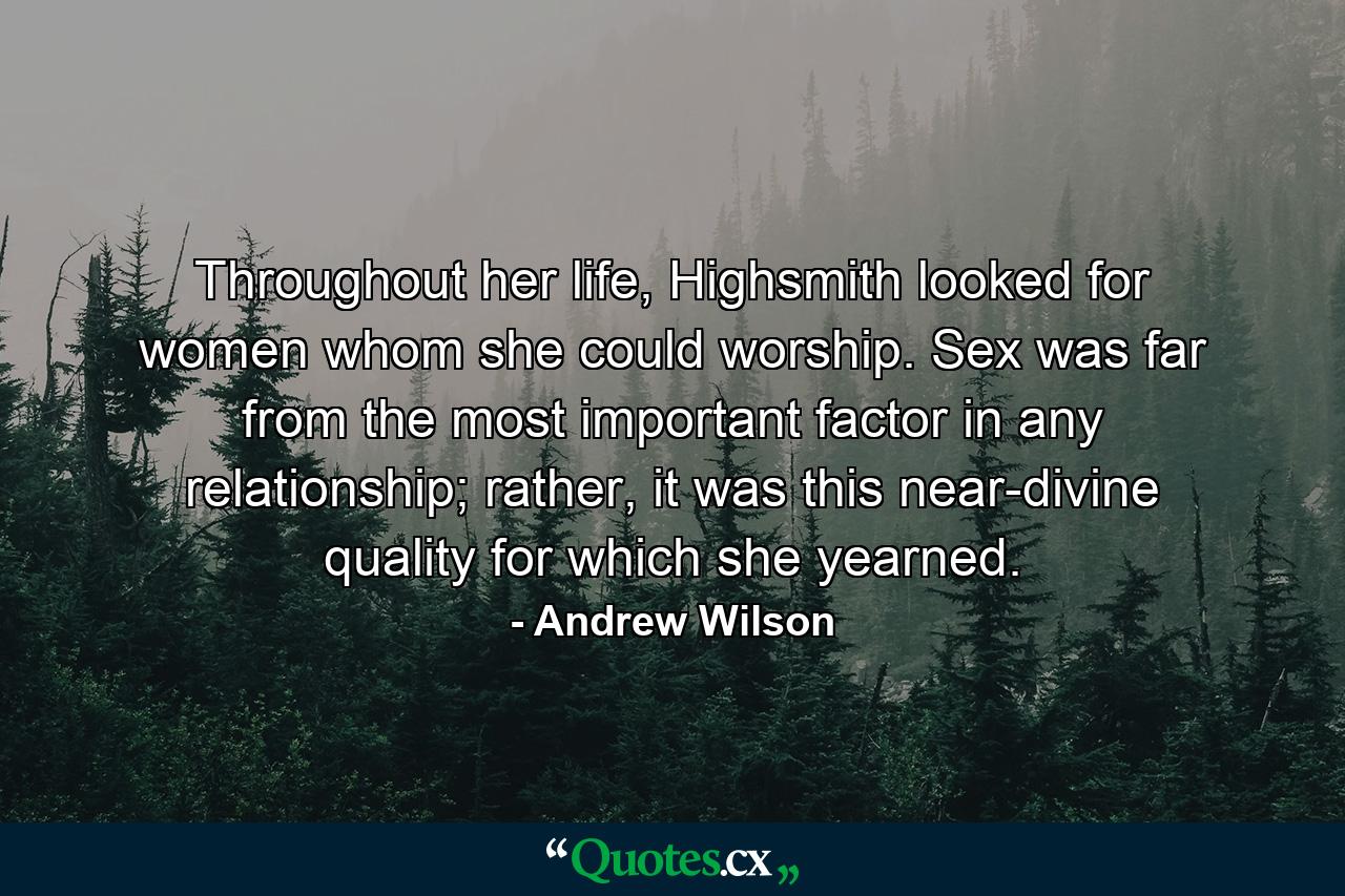 Throughout her life, Highsmith looked for women whom she could worship. Sex was far from the most important factor in any relationship; rather, it was this near-divine quality for which she yearned. - Quote by Andrew Wilson