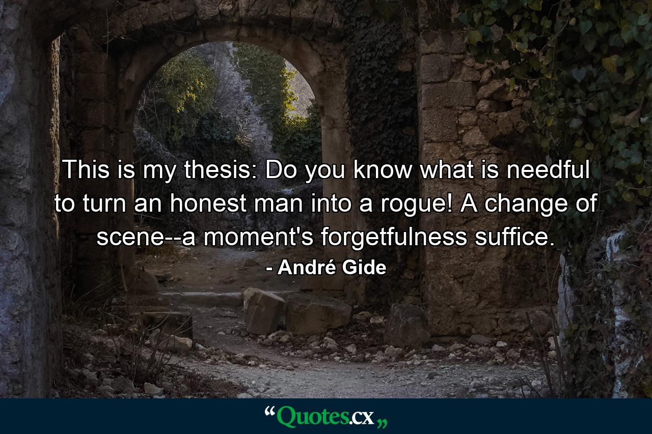 This is my thesis: Do you know what is needful to turn an honest man into a rogue! A change of scene--a moment's forgetfulness suffice. - Quote by André Gide