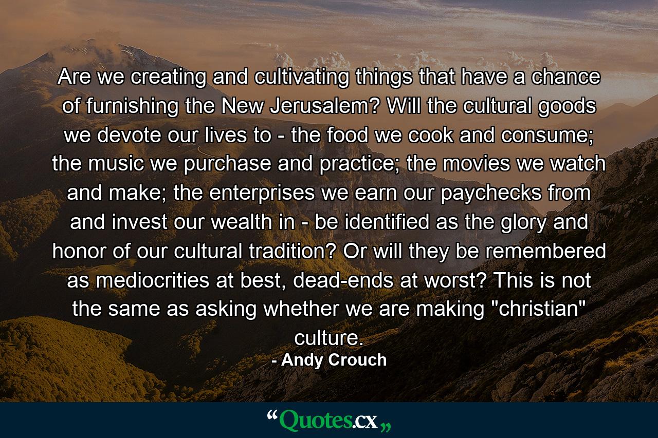 Are we creating and cultivating things that have a chance of furnishing the New Jerusalem? Will the cultural goods we devote our lives to - the food we cook and consume; the music we purchase and practice; the movies we watch and make; the enterprises we earn our paychecks from and invest our wealth in - be identified as the glory and honor of our cultural tradition? Or will they be remembered as mediocrities at best, dead-ends at worst? This is not the same as asking whether we are making 