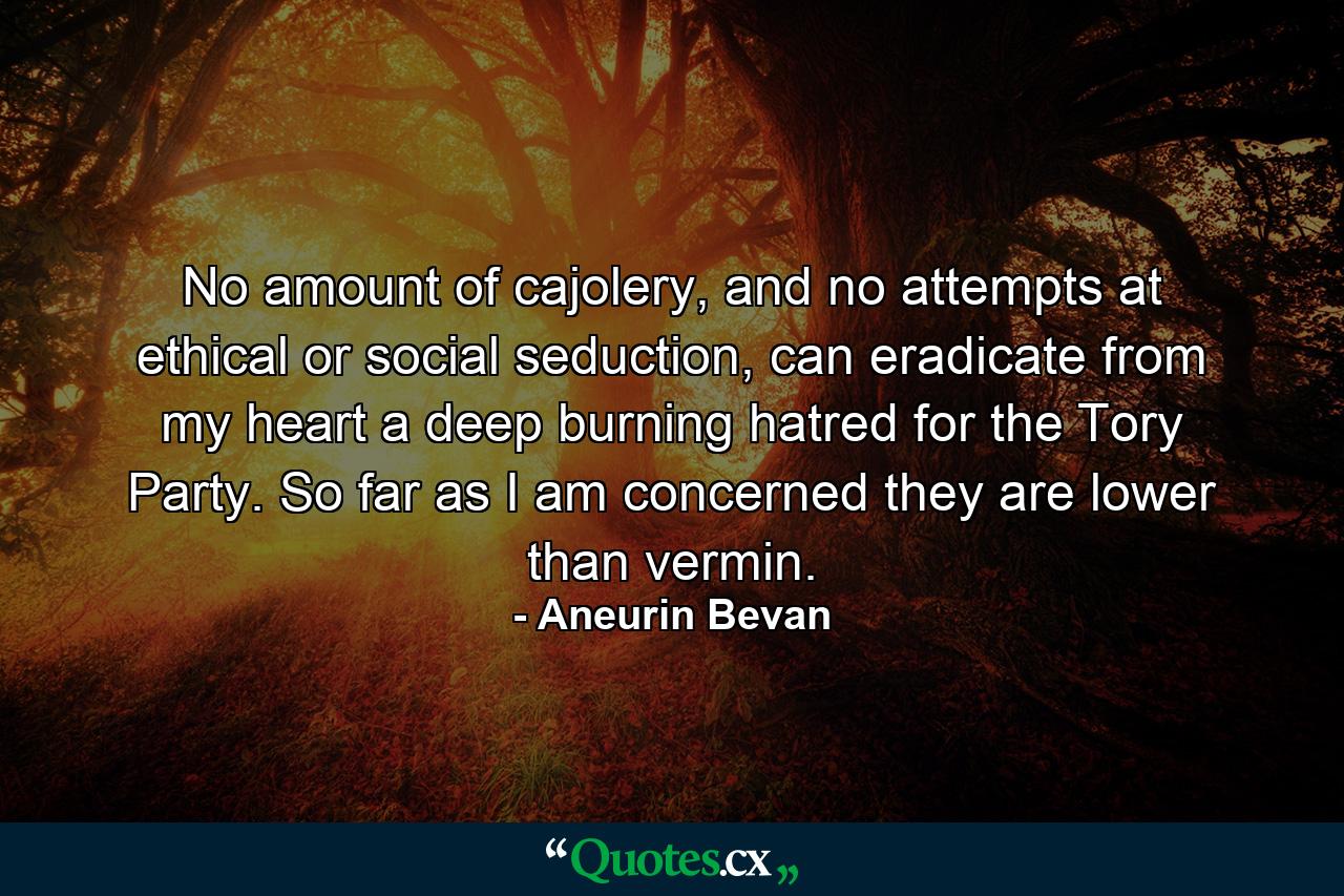 No amount of cajolery, and no attempts at ethical or social seduction, can eradicate from my heart a deep burning hatred for the Tory Party. So far as I am concerned they are lower than vermin. - Quote by Aneurin Bevan