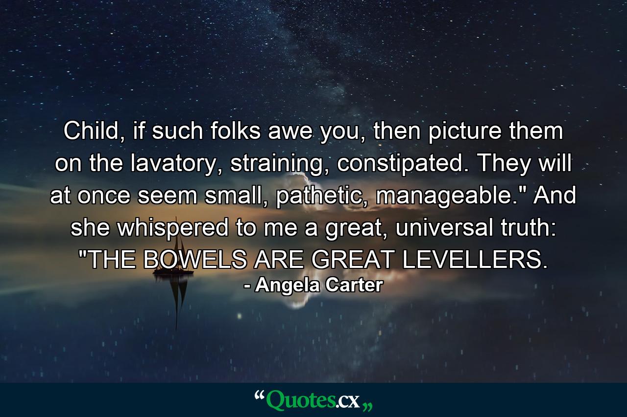 Child, if such folks awe you, then picture them on the lavatory, straining, constipated. They will at once seem small, pathetic, manageable.