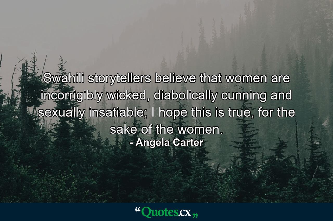 Swahili storytellers believe that women are incorrigibly wicked, diabolically cunning and sexually insatiable; I hope this is true, for the sake of the women. - Quote by Angela Carter