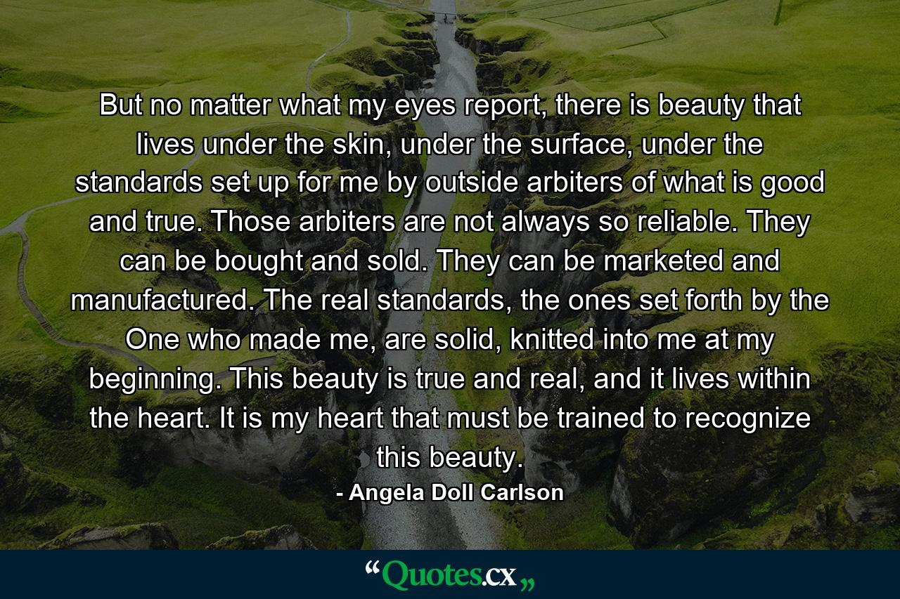 But no matter what my eyes report, there is beauty that lives under the skin, under the surface, under the standards set up for me by outside arbiters of what is good and true. Those arbiters are not always so reliable. They can be bought and sold. They can be marketed and manufactured. The real standards, the ones set forth by the One who made me, are solid, knitted into me at my beginning. This beauty is true and real, and it lives within the heart. It is my heart that must be trained to recognize this beauty. - Quote by Angela Doll Carlson