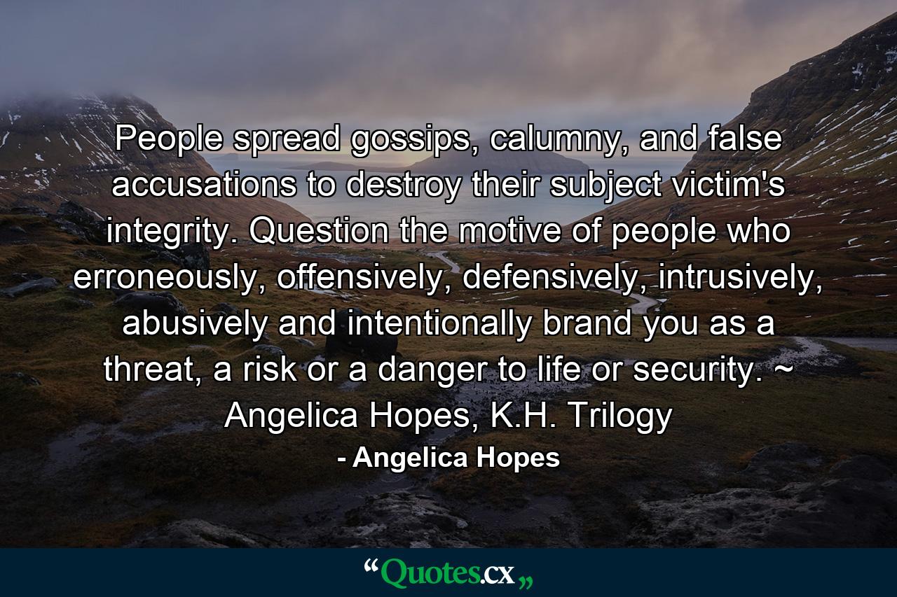 People spread gossips, calumny, and false accusations to destroy their subject victim's integrity. Question the motive of people who erroneously, offensively, defensively, intrusively, abusively and intentionally brand you as a threat, a risk or a danger to life or security. ~ Angelica Hopes, K.H. Trilogy - Quote by Angelica Hopes