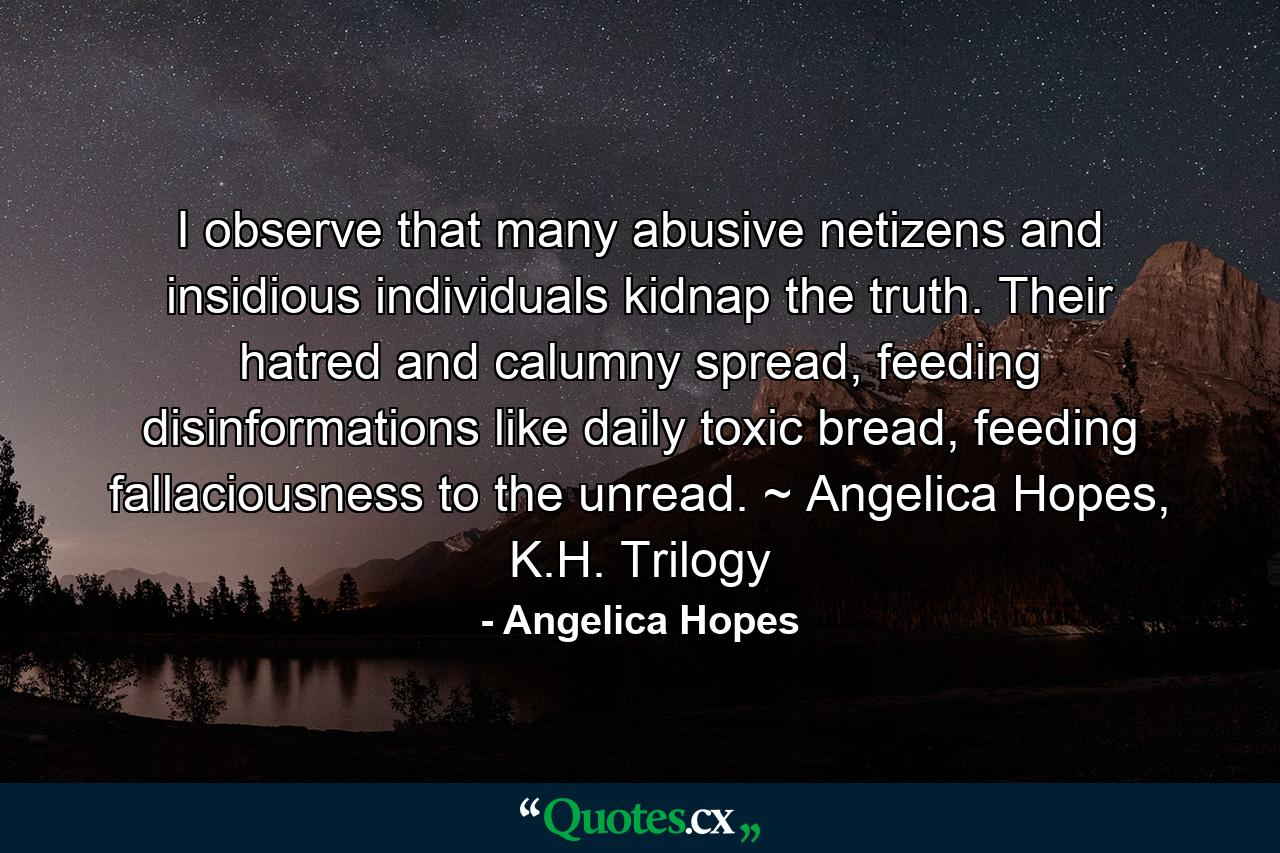 I observe that many abusive netizens and insidious individuals kidnap the truth. Their hatred and calumny spread, feeding disinformations like daily toxic bread, feeding fallaciousness to the unread. ~ Angelica Hopes, K.H. Trilogy - Quote by Angelica Hopes