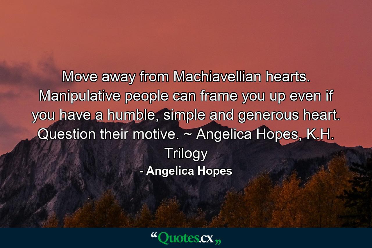 Move away from Machiavellian hearts. Manipulative people can frame you up even if you have a humble, simple and generous heart. Question their motive. ~ Angelica Hopes, K.H. Trilogy - Quote by Angelica Hopes