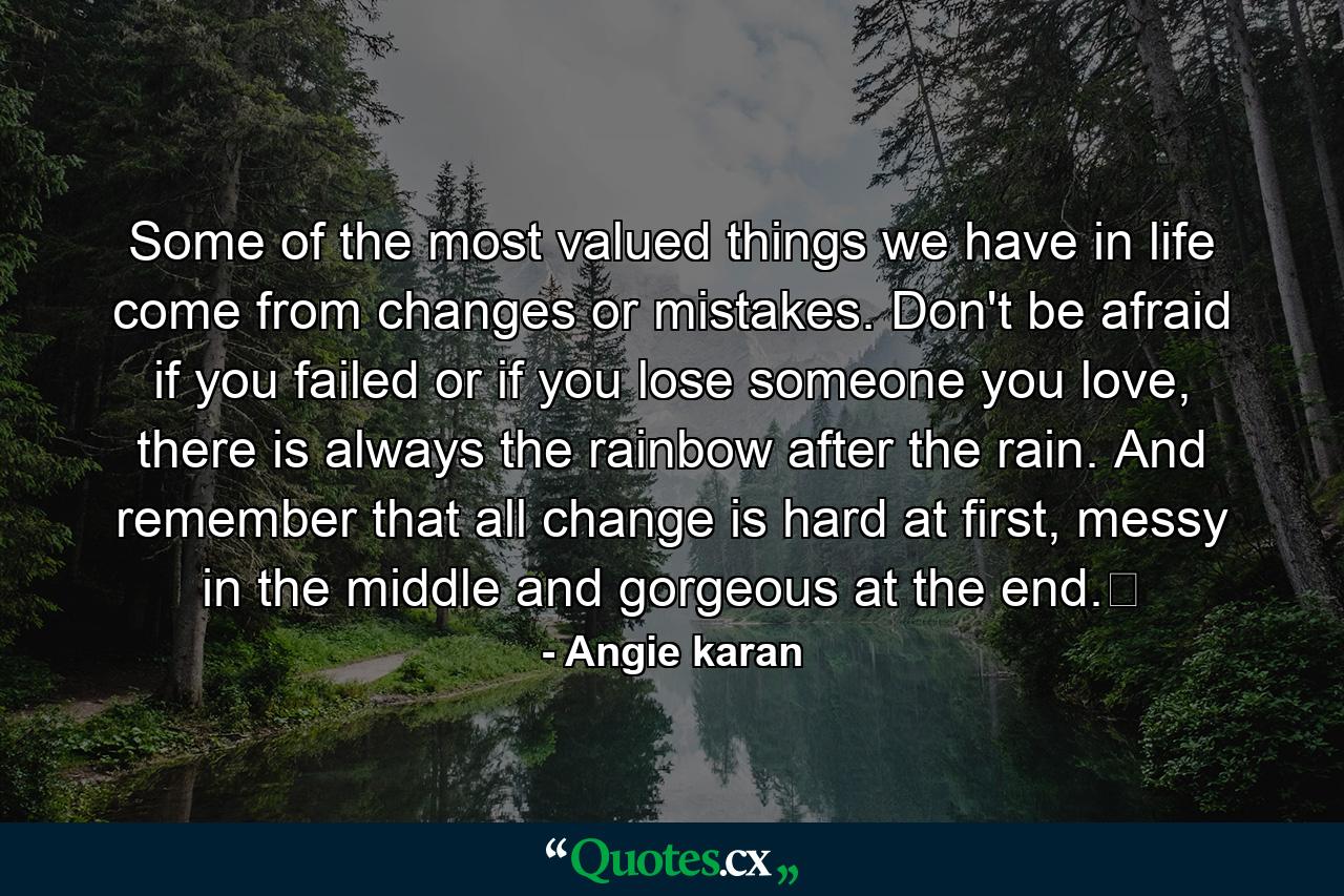 Some of the most valued things we have in life come from changes or mistakes. Don't be afraid if you failed or if you lose someone you love, there is always the rainbow after the rain. And remember that all change is hard at first, messy in the middle and gorgeous at the end.﻿ - Quote by Angie karan