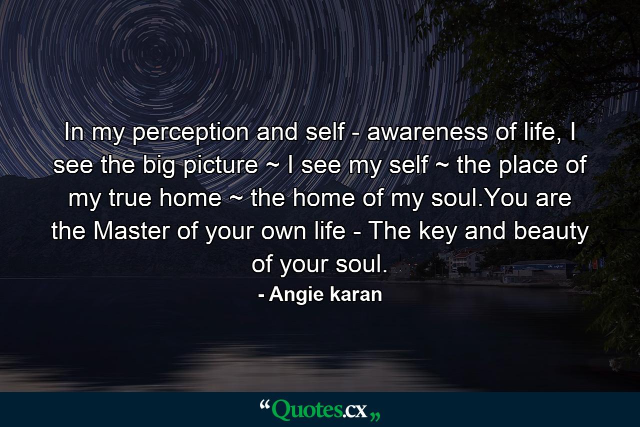 In my perception and self - awareness of life, I see the big picture ~ I see my self ~ the place of my true home ~ the home of my soul.You are the Master of your own life - The key and beauty of your soul. - Quote by Angie karan