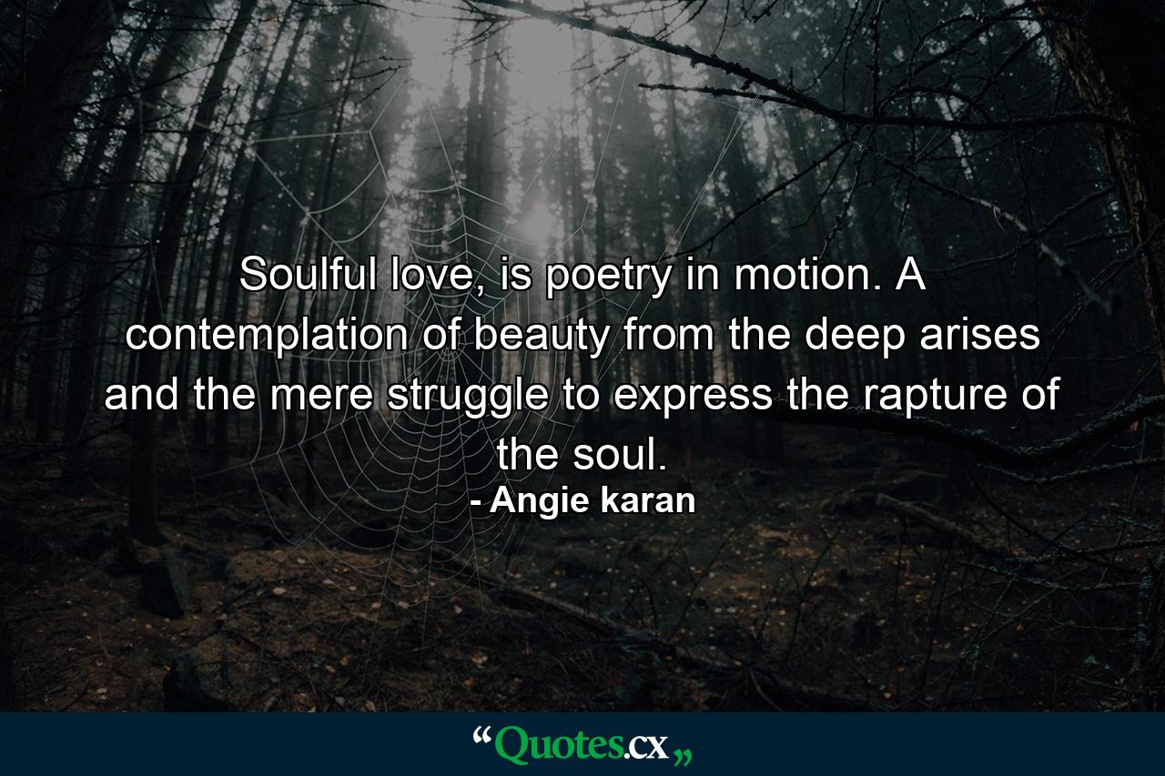 Soulful love, is poetry in motion. A contemplation of beauty from the deep arises and the mere struggle to express the rapture of the soul. - Quote by Angie karan