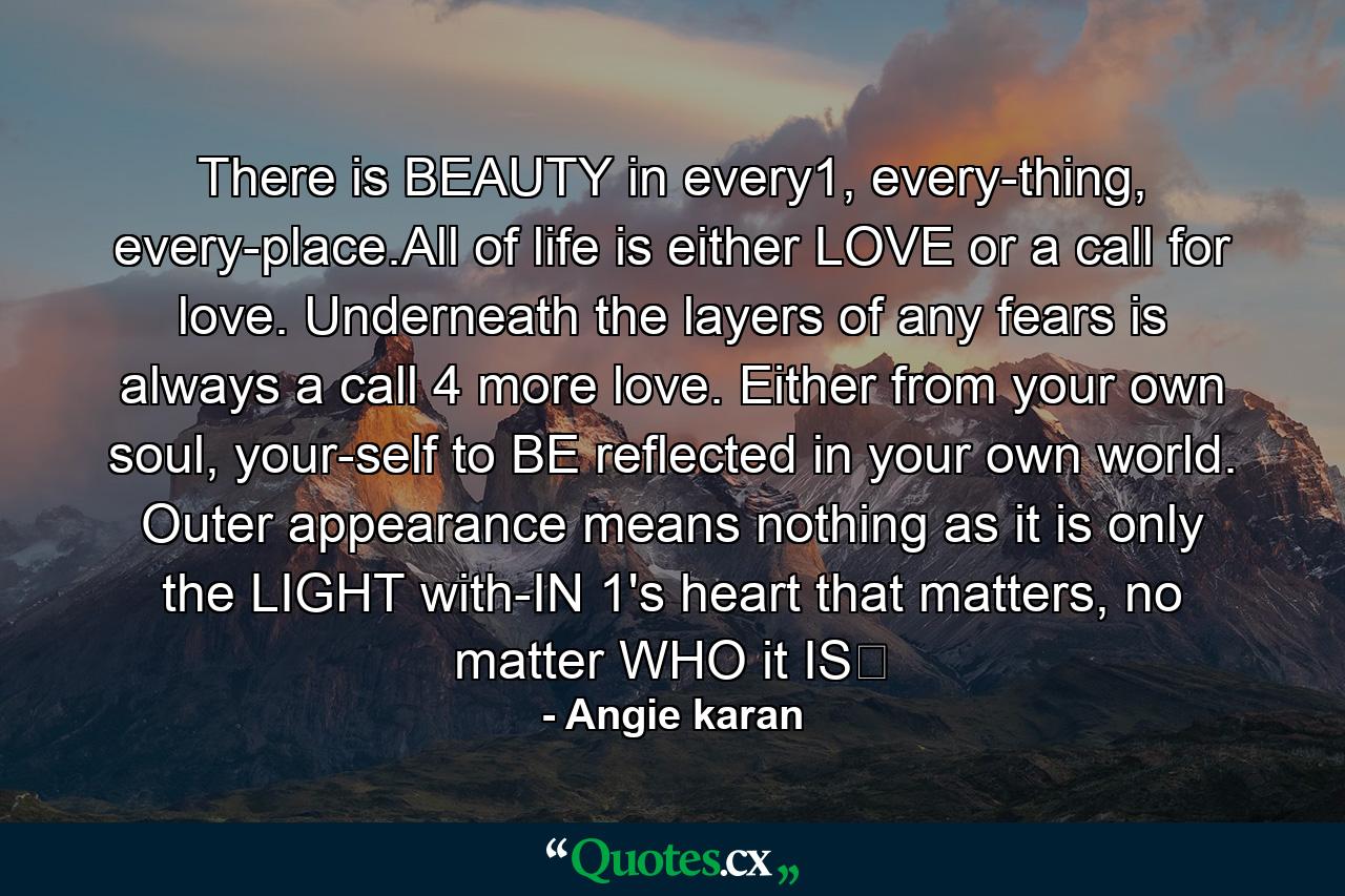 There is BEAUTY in every1, every-thing, every-place.All of life is either LOVE or a call for love. Underneath the layers of any fears is always a call 4 more love. Either from your own soul, your-self to BE reflected in your own world. Outer appearance means nothing as it is only the LIGHT with-IN 1's heart that matters, no matter WHO it IS﻿ - Quote by Angie karan