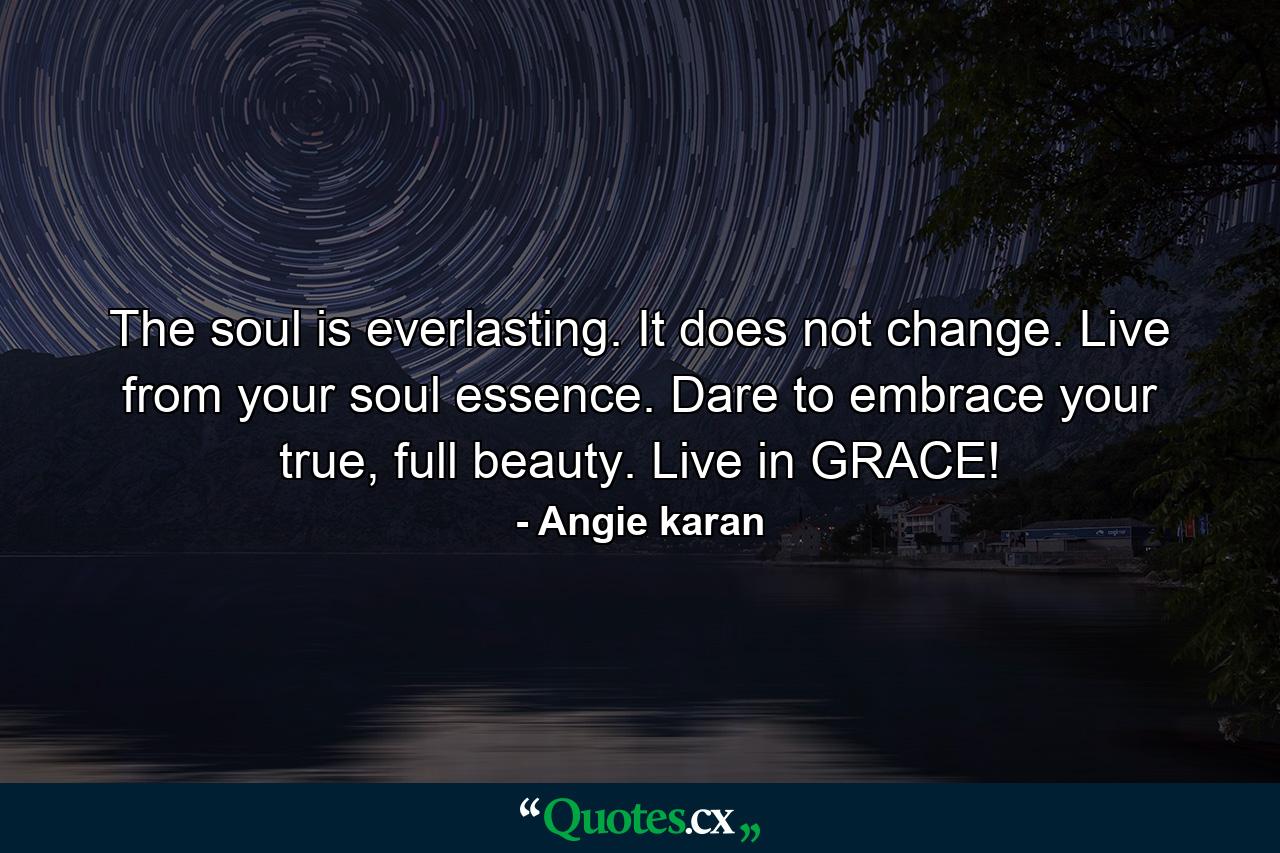 The soul is everlasting. It does not change. Live from your soul essence. Dare to embrace your true, full beauty. Live in GRACE! - Quote by Angie karan