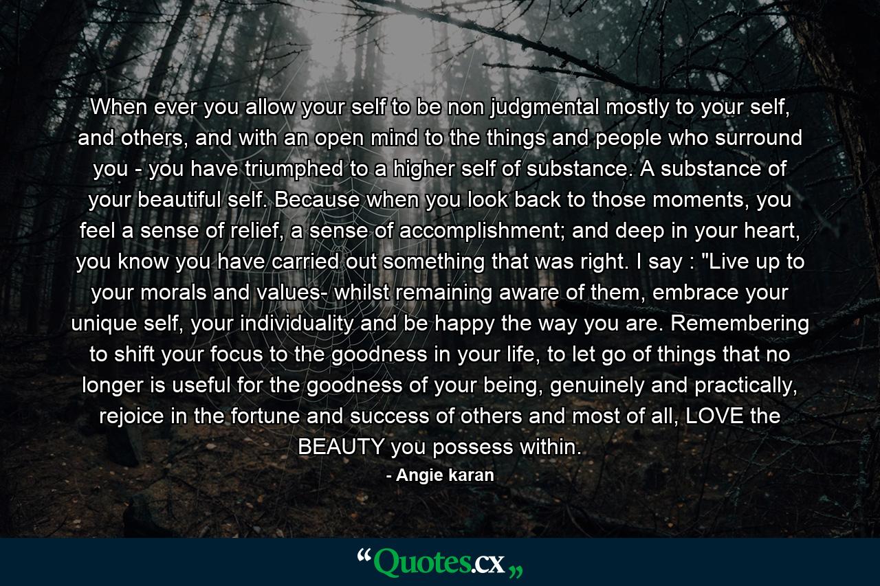 When ever you allow your self to be non judgmental mostly to your self, and others, and with an open mind to the things and people who surround you - you have triumphed to a higher self of substance. A substance of your beautiful self. Because when you look back to those moments, you feel a sense of relief, a sense of accomplishment; and deep in your heart, you know you have carried out something that was right. I say : 