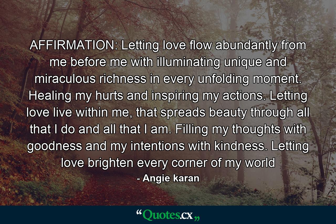 AFFIRMATION: Letting love flow abundantly from me before me with illuminating unique and miraculous richness in every unfolding moment. Healing my hurts and inspiring my actions. Letting love live within me, that spreads beauty through all that I do and all that I am. Filling my thoughts with goodness and my intentions with kindness. Letting love brighten every corner of my world - Quote by Angie karan