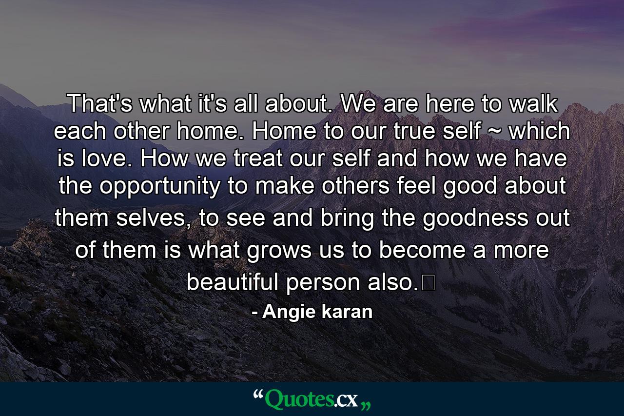 That's what it's all about. We are here to walk each other home. Home to our true self ~ which is love. How we treat our self and how we have the opportunity to make others feel good about them selves, to see and bring the goodness out of them is what grows us to become a more beautiful person also.﻿ - Quote by Angie karan