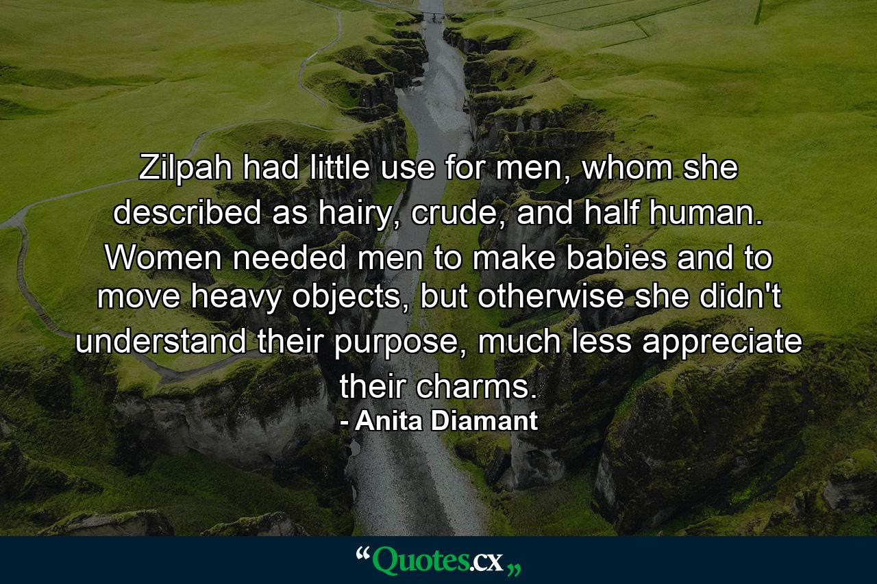 Zilpah had little use for men, whom she described as hairy, crude, and half human. Women needed men to make babies and to move heavy objects, but otherwise she didn't understand their purpose, much less appreciate their charms. - Quote by Anita Diamant