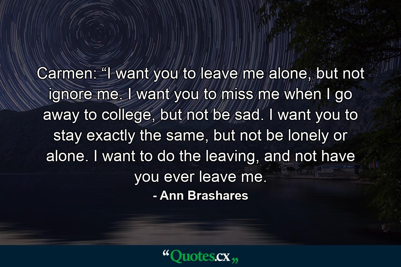 Carmen: “I want you to leave me alone, but not ignore me. I want you to miss me when I go away to college, but not be sad. I want you to stay exactly the same, but not be lonely or alone. I want to do the leaving, and not have you ever leave me. - Quote by Ann Brashares