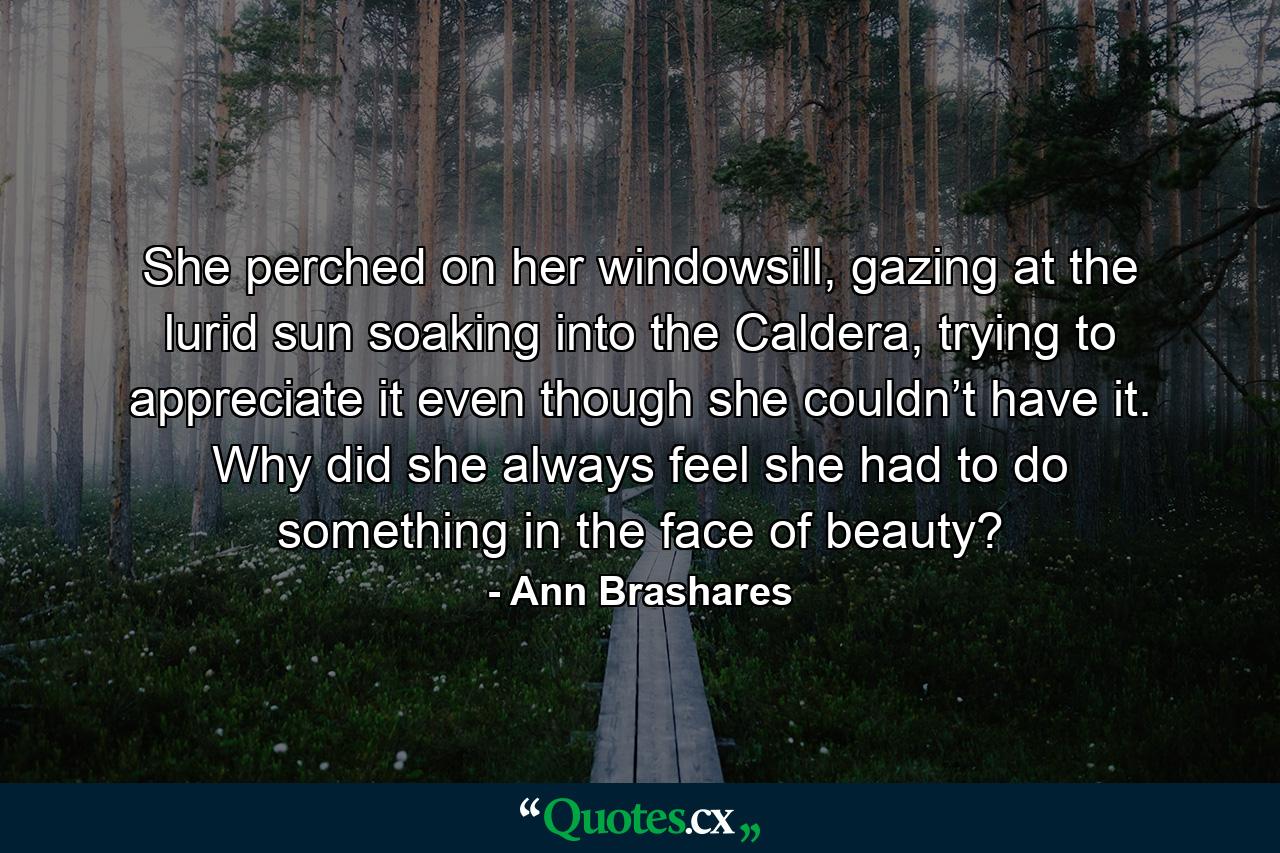 She perched on her windowsill, gazing at the lurid sun soaking into the Caldera, trying to appreciate it even though she couldn’t have it. Why did she always feel she had to do something in the face of beauty? - Quote by Ann Brashares