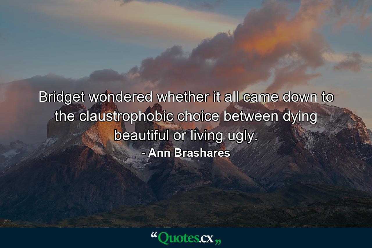 Bridget wondered whether it all came down to the claustrophobic choice between dying beautiful or living ugly. - Quote by Ann Brashares