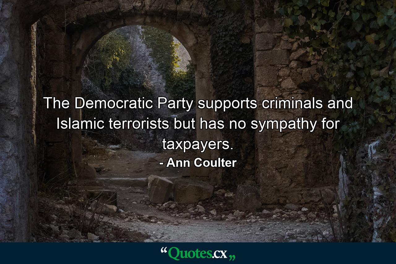 The Democratic Party supports criminals and Islamic terrorists but has no sympathy for taxpayers. - Quote by Ann Coulter