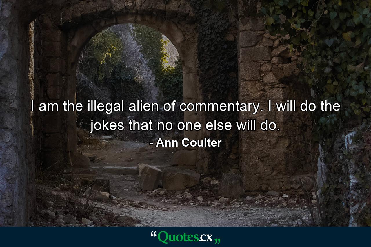 I am the illegal alien of commentary. I will do the jokes that no one else will do. - Quote by Ann Coulter