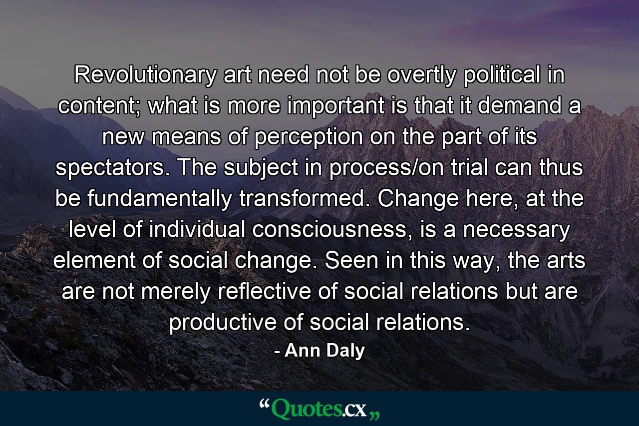 Revolutionary art need not be overtly political in content; what is more important is that it demand a new means of perception on the part of its spectators. The subject in process/on trial can thus be fundamentally transformed. Change here, at the level of individual consciousness, is a necessary element of social change. Seen in this way, the arts are not merely reflective of social relations but are productive of social relations. - Quote by Ann Daly